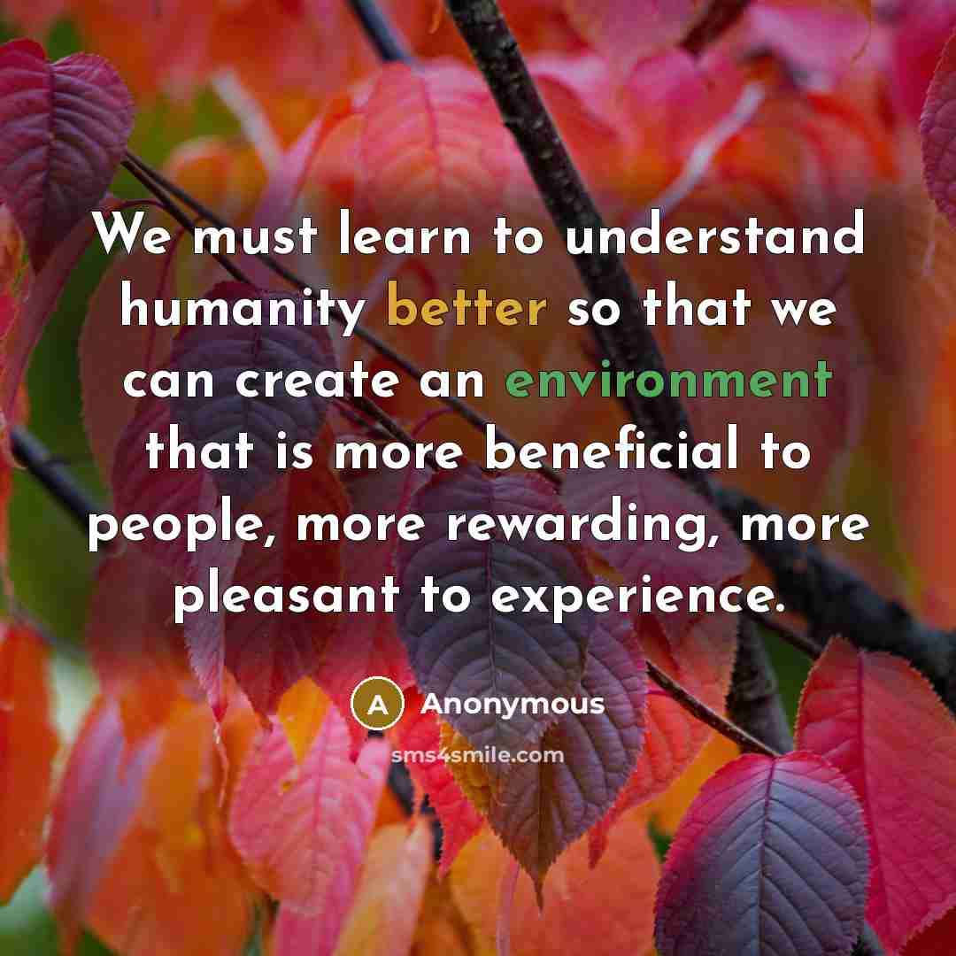 “We must learn to understand humanity better so that we can create an environment that is more beneficial to people, more rewarding, more pleasant to experience.” quote by Anonymous