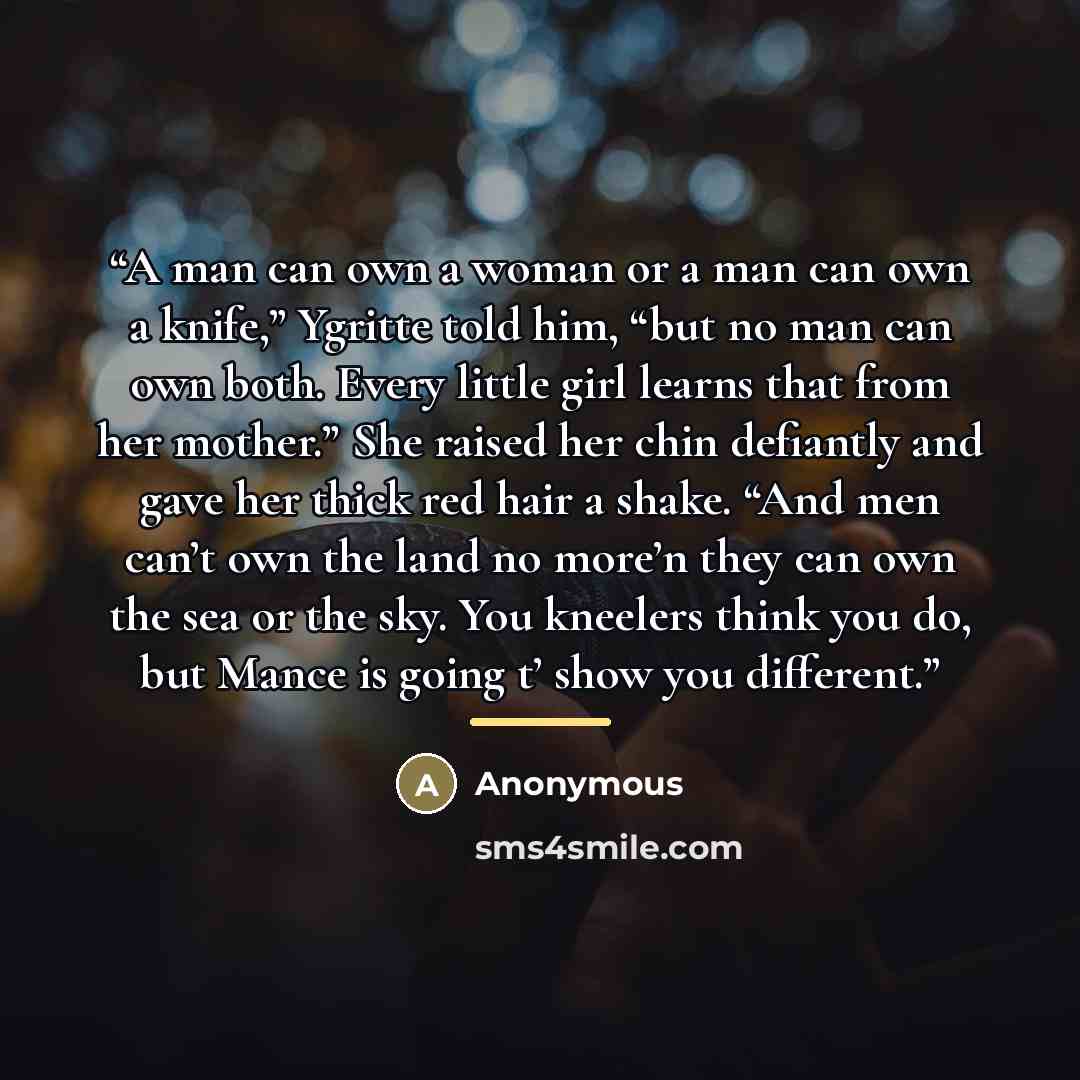 “A man can own a woman or a man can own a knife,” Ygritte told him, “but no man can own both. Every little girl learns that from her mother.” She raised her chin defiantly and gave her thick red hair a shake. “And men can’t own the land no more’n they can own the sea or the sky. You kneelers think…” quote by Anonymous