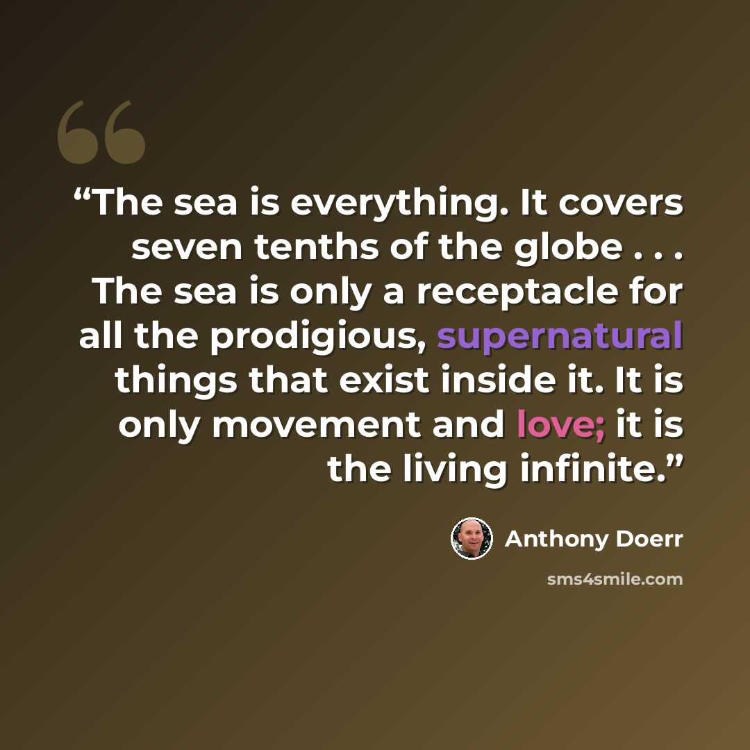 “The sea is everything. It covers seven tenths of the globe . . . The sea is only a receptacle for all the prodigious, supernatural things that exist inside it. It is only movement and love; it is the living infinite.” quote by Anthony Doerr