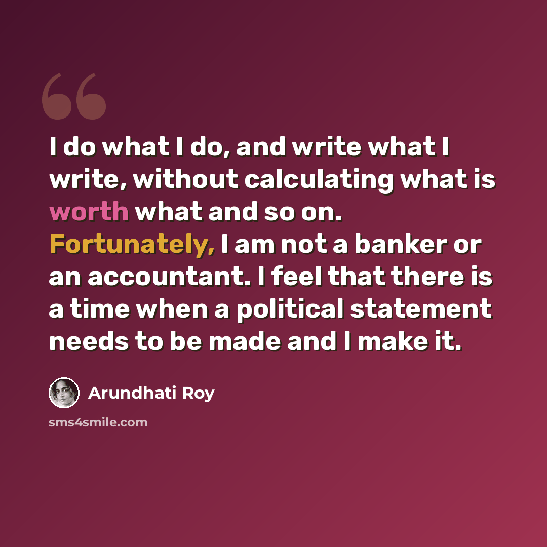 “I do what I do, and write what I write, without calculating what is worth what and so on. Fortunately, I am not a banker or an accountant. I feel that there is a time when a political statement needs to be made and I make it.” quote by Arundhati Roy