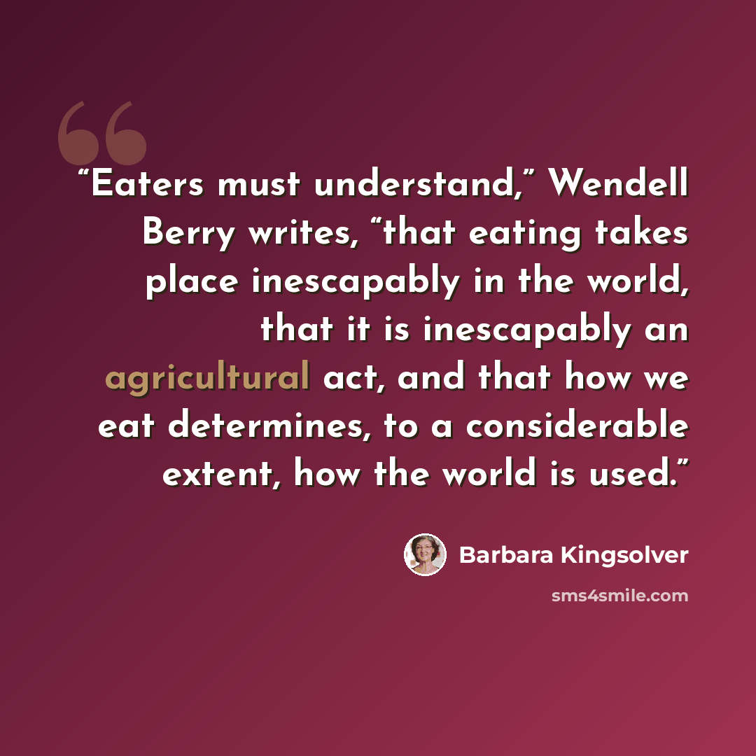 “Eaters must understand,” Wendell Berry writes, “that eating takes place inescapably in the world, that it is inescapably an agricultural act, and that how we eat determines, to a considerable extent, how the world is used.” quote by Barbara Kingsolver