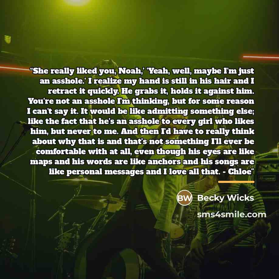 “She really liked you, Noah,' 'Yeah, well, maybe I'm just an asshole.' I realize my hand is still in his hair and I retract it quickly. He grabs it, holds it against him. You're not an asshole I'm thinking, but for some reason I can't say it. It would be like admitting something else; like the fact…” quote by Becky Wicks