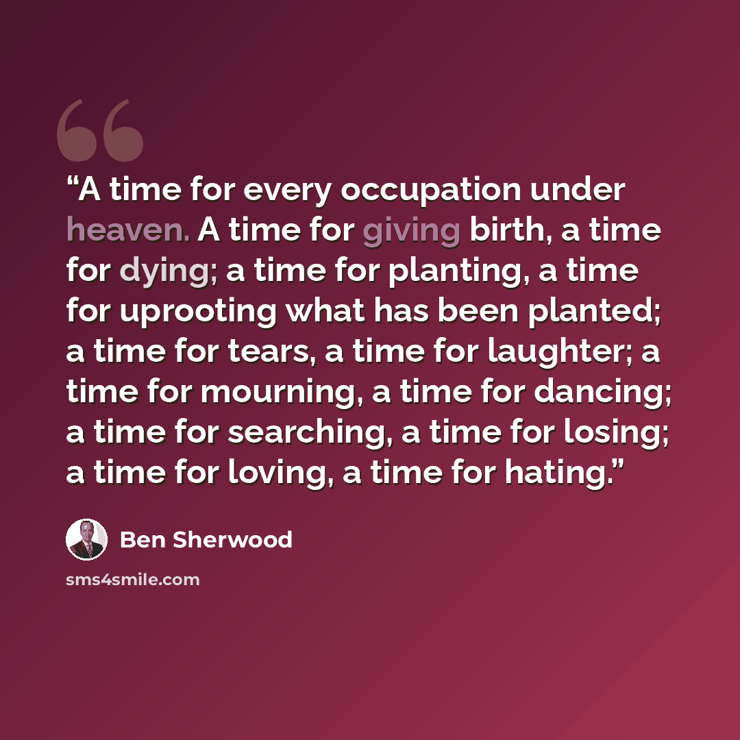 “A time for every occupation under heaven. A time for giving birth, a time for dying; a time for planting, a time for uprooting what has been planted; a time for tears, a time for laughter; a time for mourning, a time for dancing; a time for searching, a time for losing; a time for loving, a time…” quote by Ben Sherwood