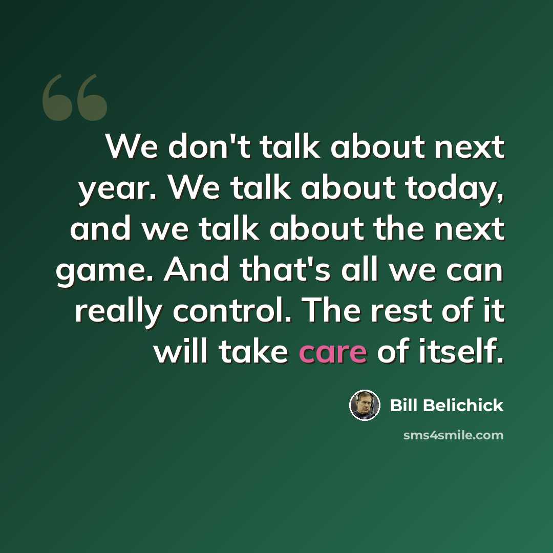 “We don't talk about next year. We talk about today, and we talk about the next game. And that's all we can really control. The rest of it will take care of itself.” quote by Bill Belichick