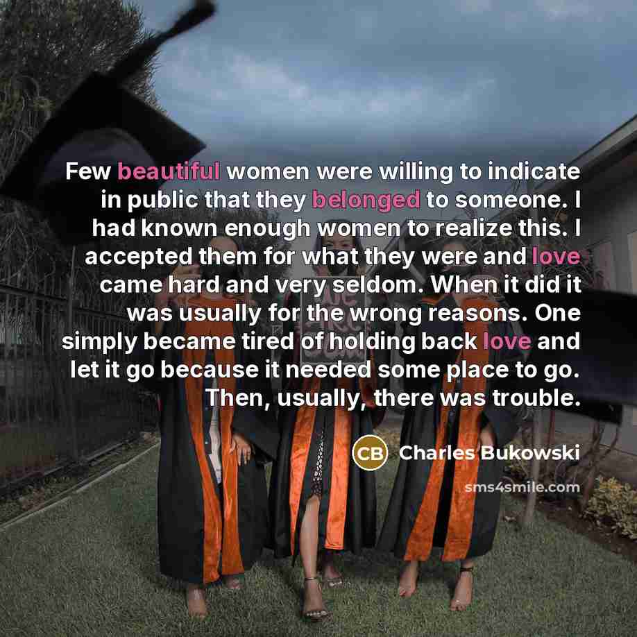 “Few beautiful women were willing to indicate in public that they belonged to someone. I had known enough women to realize this. I accepted them for what they were and love came hard and very seldom. When it did it was usually for the wrong reasons. One simply became tired of holding back love and…” quote by Charles Bukowski