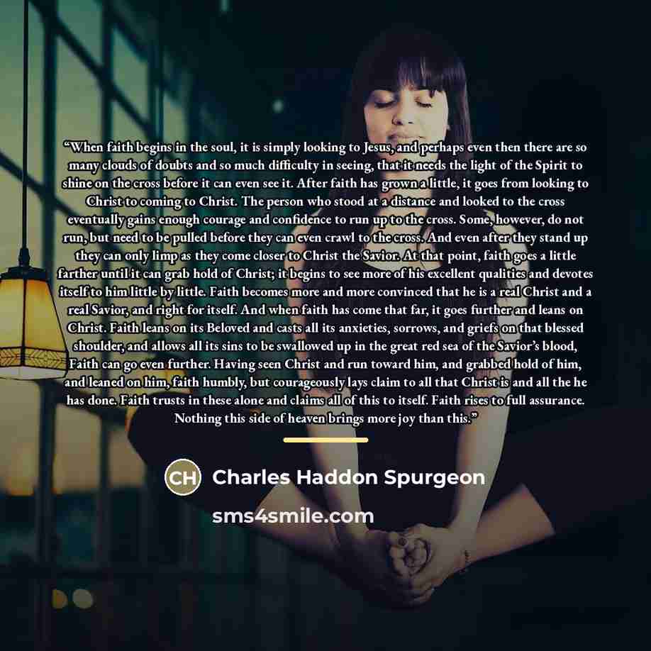 “When faith begins in the soul, it is simply looking to Jesus, and perhaps even then there are so many clouds of doubts and so much difficulty in seeing, that it needs the light of the Spirit to shine on the cross before it can even see it. After faith has grown a little, it goes from looking to…” quote by Charles Haddon Spurgeon