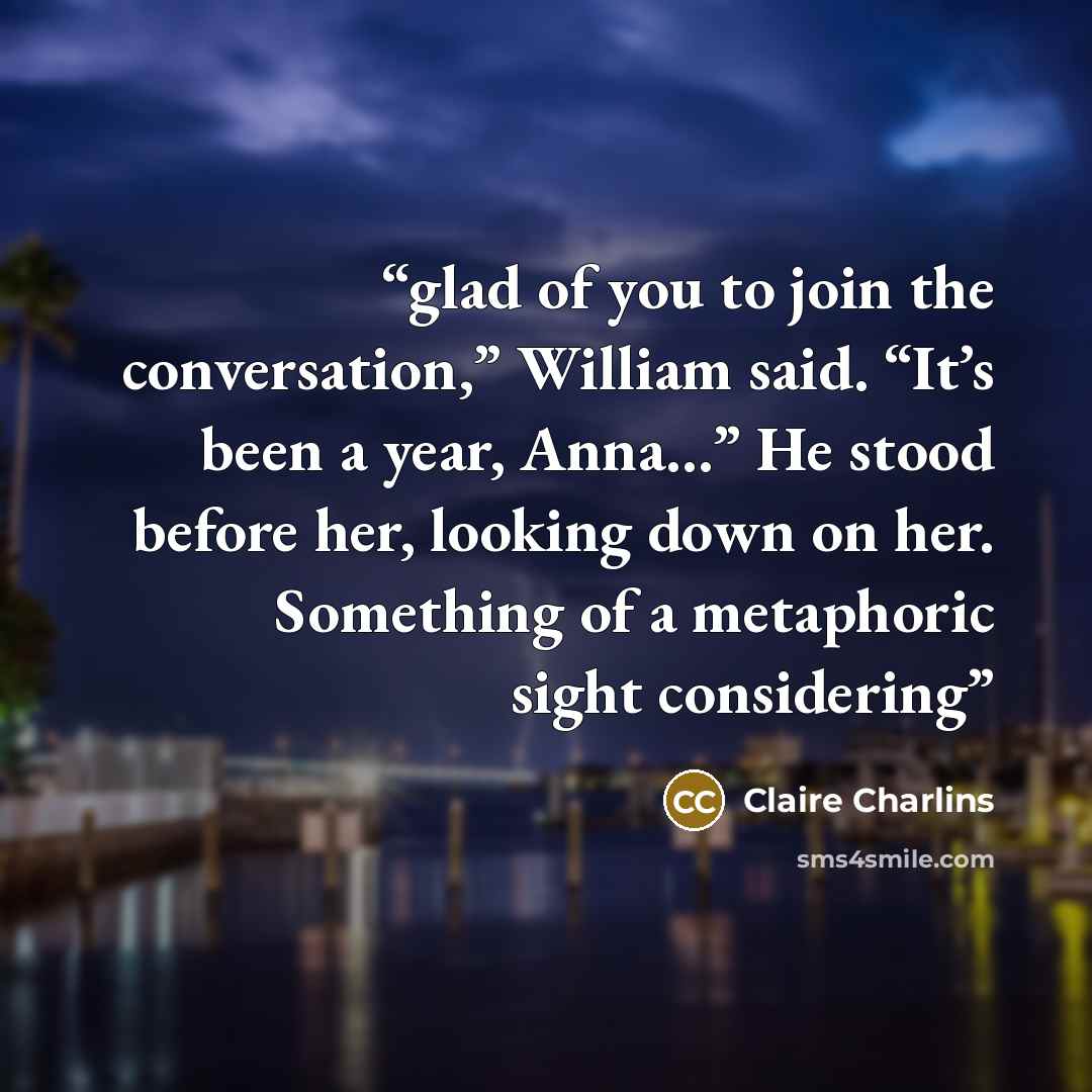 “glad of you to join the conversation,” William said. “It’s been a year, Anna...” He stood before her, looking down on her. Something of a metaphoric sight considering” quote by Claire Charlins