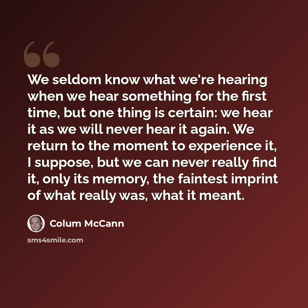 “We seldom know what we're hearing when we hear something for the first time, but one thing is certain: we hear it as we will never hear it again. We return to the moment to experience it, I suppose, but we can never really find it, only its memory, the faintest imprint of what really was, what it…” quote by Colum McCann