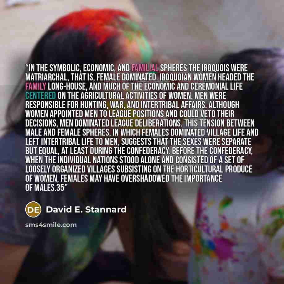 “In the symbolic, economic, and familial spheres the Iroquois were matriarchal, that is, female dominated. Iroquoian women headed the family long-house, and much of the economic and ceremonial life centered on the agricultural activities of women. Men were responsible for hunting, war, and…” quote by David E. Stannard