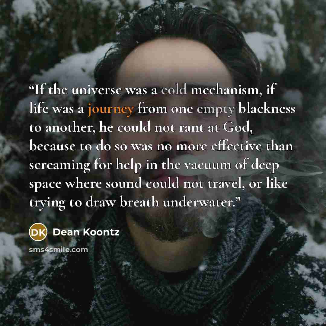 “If the universe was a cold mechanism, if life was a journey from one empty blackness to another, he could not rant at God, because to do so was no more effective than screaming for help in the vacuum of deep space where sound could not travel, or like trying to draw breath underwater.” quote by Dean Koontz