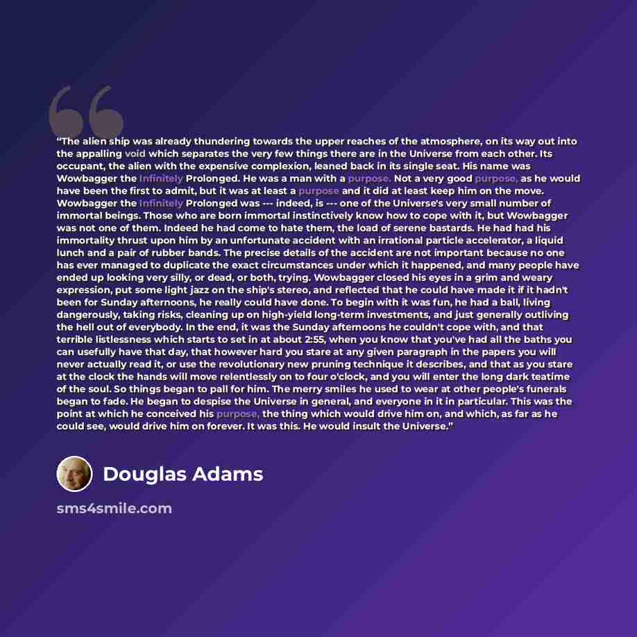 “The alien ship was already thundering towards the upper reaches of the atmosphere, on its way out into the appalling void which separates the very few things there are in the Universe from each other. Its occupant, the alien with the expensive complexion, leaned back in its single seat. His name…” quote by Douglas Adams
