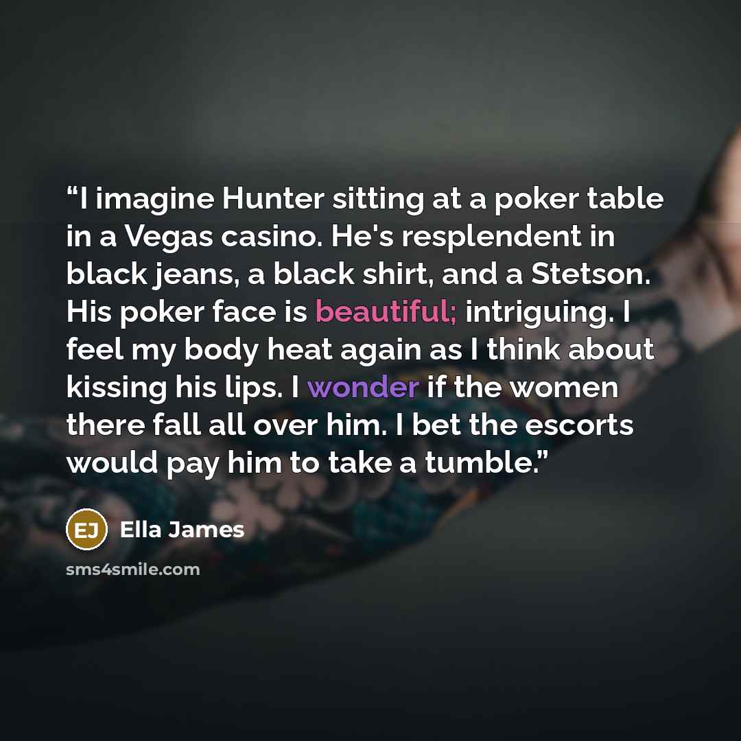 “I imagine Hunter sitting at a poker table in a Vegas casino. He's resplendent in black jeans, a black shirt, and a Stetson. His poker face is beautiful; intriguing. I feel my body heat again as I think about kissing his lips. I wonder if the women there fall all over him. I bet the escorts would…” quote by Ella James
