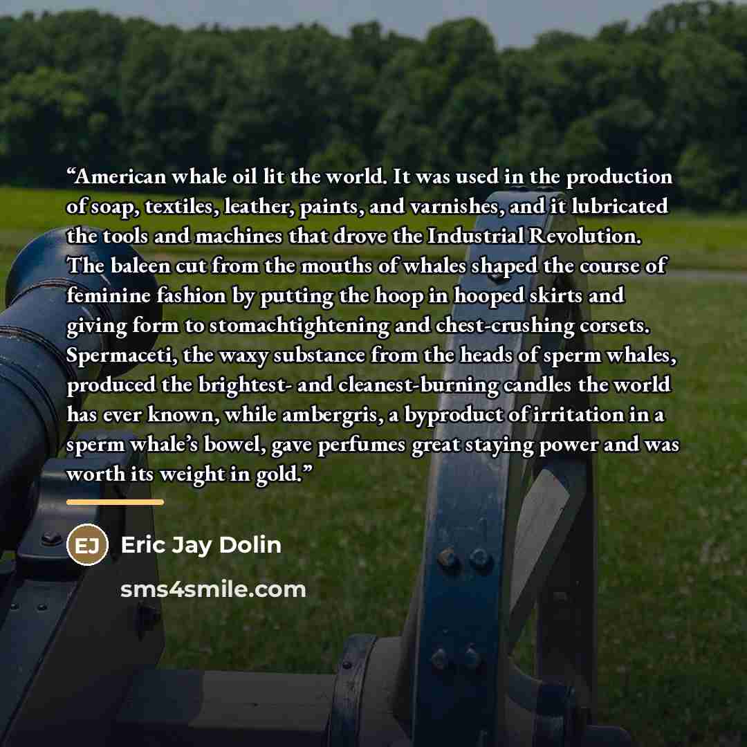 “American whale oil lit the world. It was used in the production of soap, textiles, leather, paints, and varnishes, and it lubricated the tools and machines that drove the Industrial Revolution. The baleen cut from the mouths of whales shaped the course of feminine fashion by putting the hoop in…” quote by Eric Jay Dolin