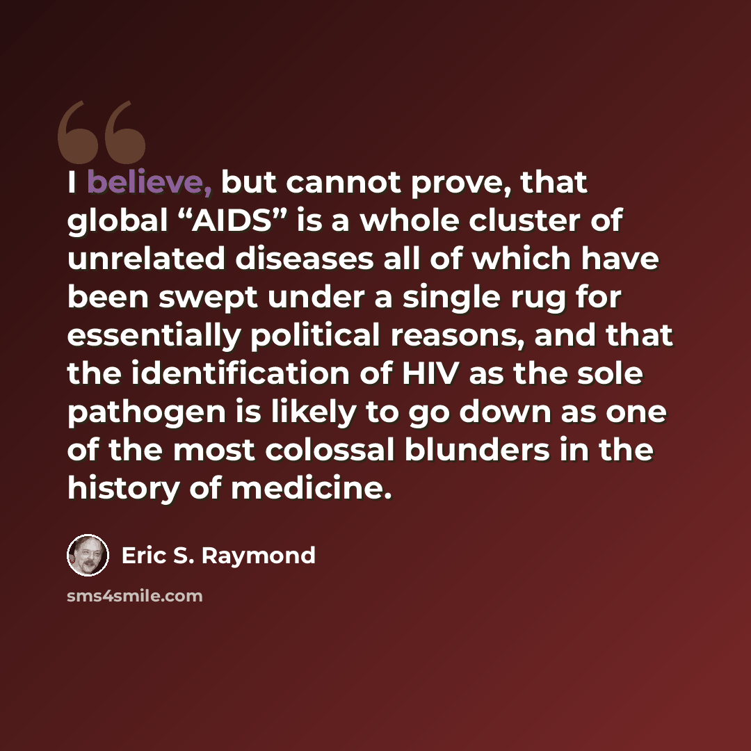 “I believe, but cannot prove, that global “AIDS” is a whole cluster of unrelated diseases all of which have been swept under a single rug for essentially political reasons, and that the identification of HIV as the sole pathogen is likely to go down as one of the most colossal blunders in the…” quote by Eric S. Raymond