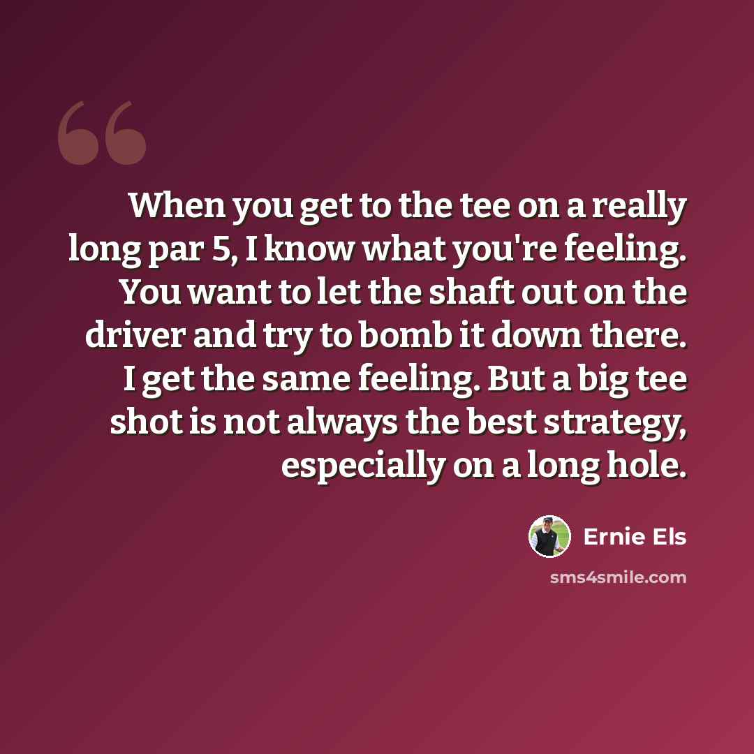 “When you get to the tee on a really long par 5, I know what you're feeling. You want to let the shaft out on the driver and try to bomb it down there. I get the same feeling. But a big tee shot is not always the best strategy, especially on a long hole.” quote by Ernie Els