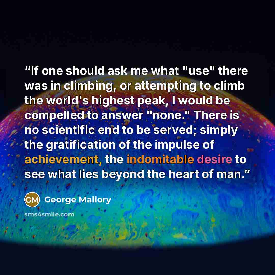“If one should ask me what "use" there was in climbing, or attempting to climb the world's highest peak, I would be compelled to answer "none." There is no scientific end to be served; simply the gratification of the impulse of achievement, the indomitable desire to see what lies beyond the heart…” quote by George Mallory