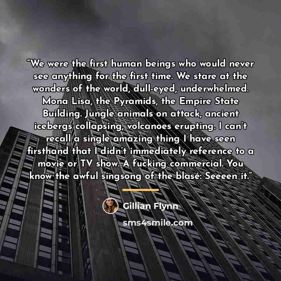 “We were the first human beings who would never see anything for the first time. We stare at the wonders of the world, dull-eyed, underwhelmed. Mona Lisa, the Pyramids, the Empire State Building. Jungle animals on attack, ancient icebergs collapsing, volcanoes erupting. I can’t recall a single…” quote by Gillian Flynn