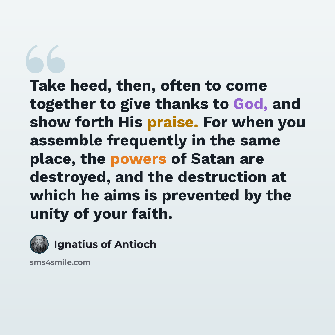 “Take heed, then, often to come together to give thanks to God, and show forth His praise. For when you assemble frequently in the same place, the powers of Satan are destroyed, and the destruction at which he aims is prevented by the unity of your faith.” quote by Ignatius of Antioch