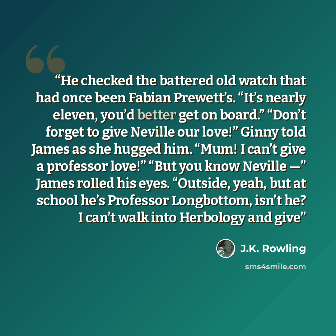 “He checked the battered old watch that had once been Fabian Prewett’s. “It’s nearly eleven, you’d better get on board.” “Don’t forget to give Neville our love!” Ginny told James as she hugged him. “Mum! I can’t give a professor love!” “But you know Neville —” James rolled his eyes. “Outside, yeah…” quote by J.K. Rowling