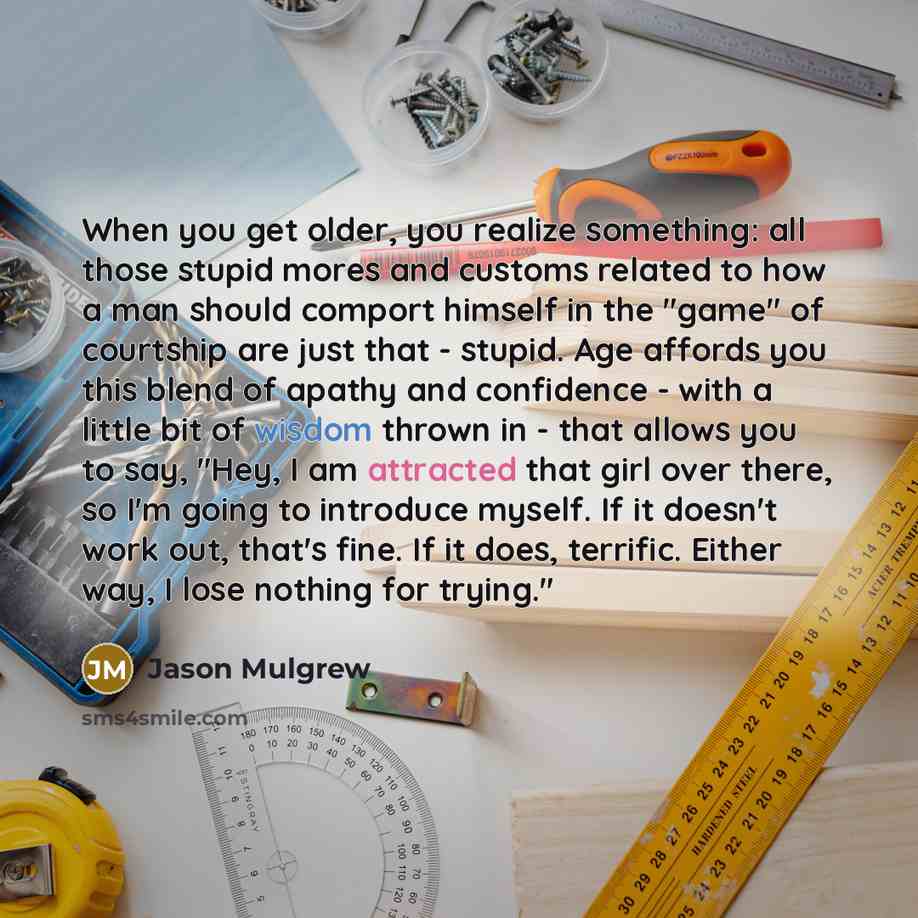 “When you get older, you realize something: all those stupid mores and customs related to how a man should comport himself in the "game" of courtship are just that - stupid. Age affords you this blend of apathy and confidence - with a little bit of wisdom thrown in - that allows you to say, "Hey, I…” quote by Jason Mulgrew