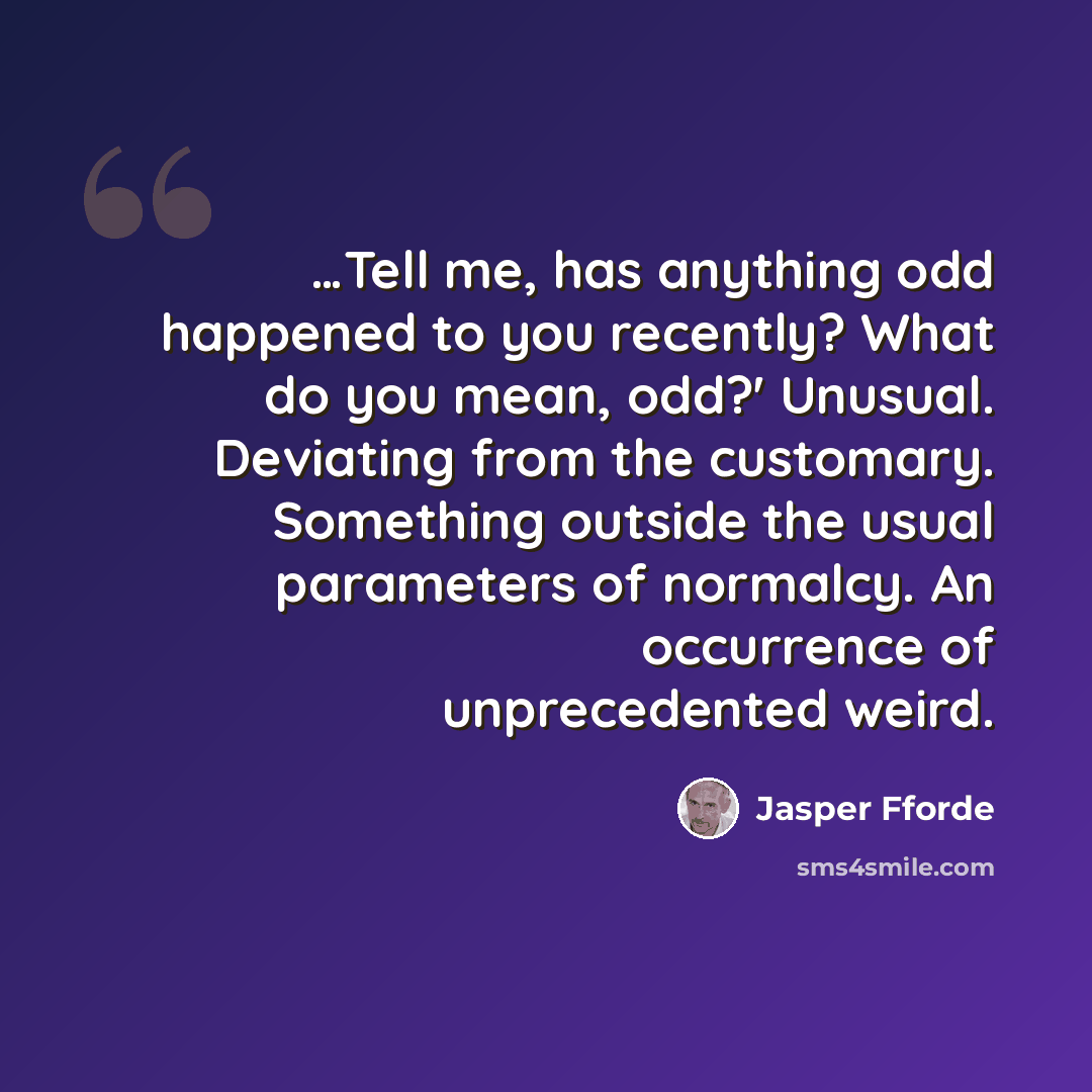 “…Tell me, has anything odd happened to you recently? What do you mean, odd?' Unusual. Deviating from the customary. Something outside the usual parameters of normalcy. An occurrence of unprecedented weird.” quote by Jasper Fforde