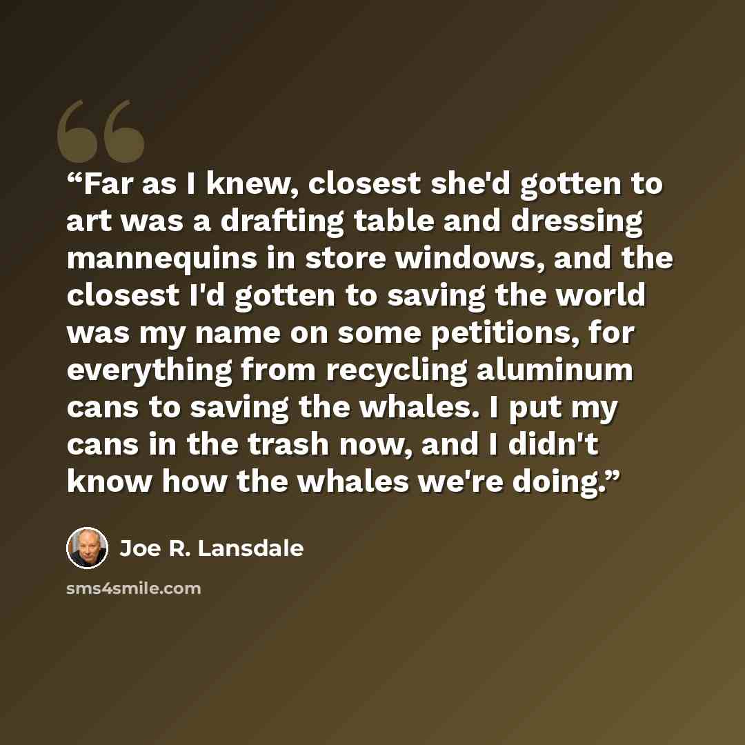 “Far as I knew, closest she'd gotten to art was a drafting table and dressing mannequins in store windows, and the closest I'd gotten to saving the world was my name on some petitions, for everything from recycling aluminum cans to saving the whales. I put my cans in the trash now, and I didn't…” quote by Joe R. Lansdale