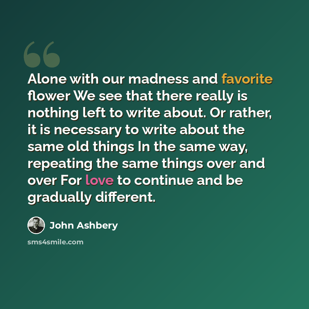 “Alone with our madness and favorite flower We see that there really is nothing left to write about. Or rather, it is necessary to write about the same old things In the same way, repeating the same things over and over For love to continue and be gradually different.” quote by John Ashbery