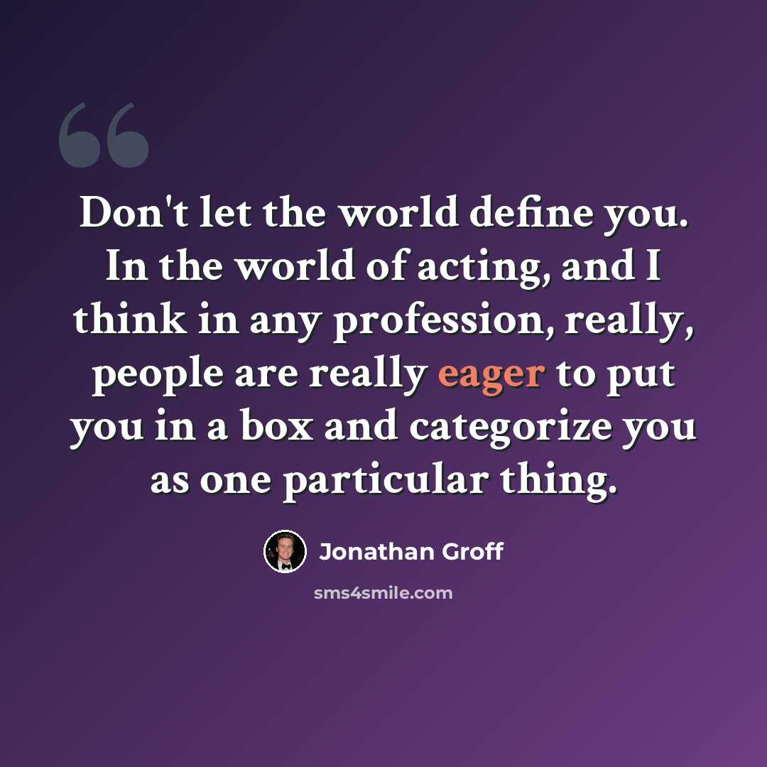 “Don't let the world define you. In the world of acting, and I think in any profession, really, people are really eager to put you in a box and categorize you as one particular thing.” quote by Jonathan Groff