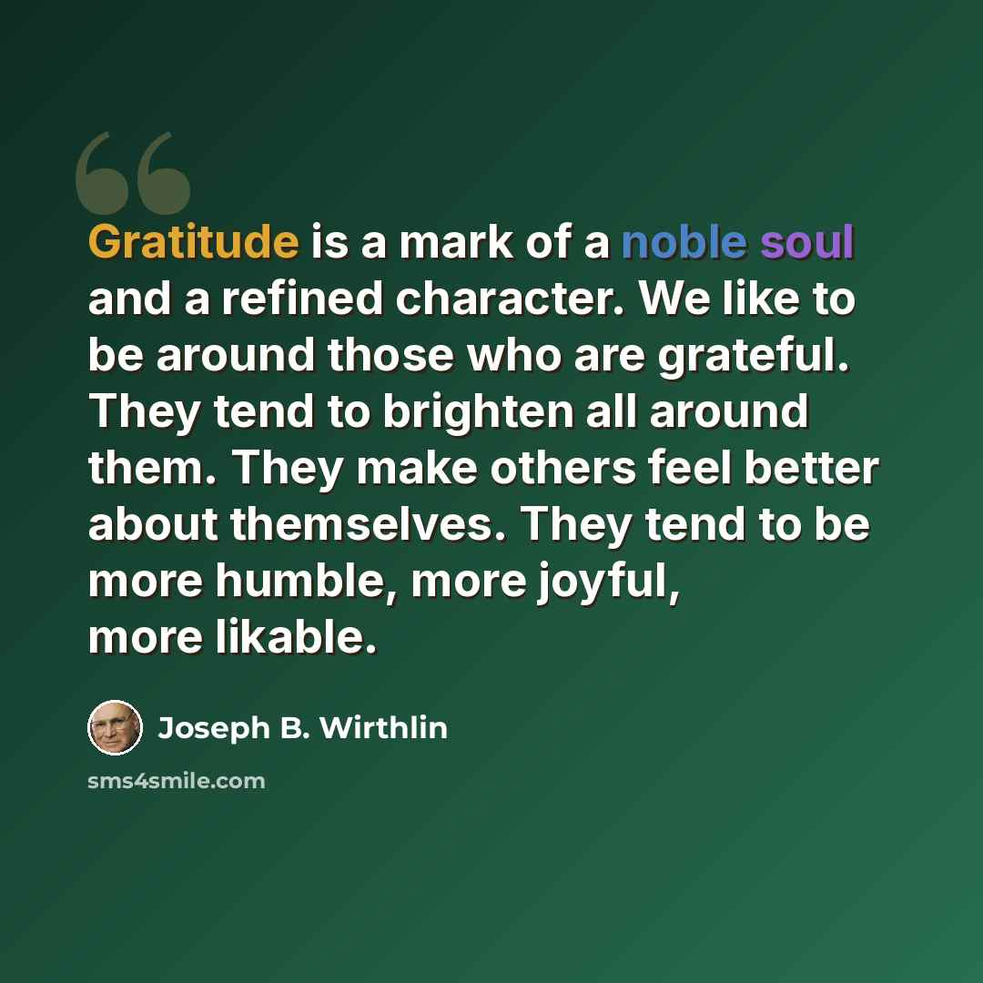 “Gratitude is a mark of a noble soul and a refined character. We like to be around those who are grateful. They tend to brighten all around them. They make others feel better about themselves. They tend to be more humble, more joyful, more likable.” quote by Joseph B. Wirthlin
