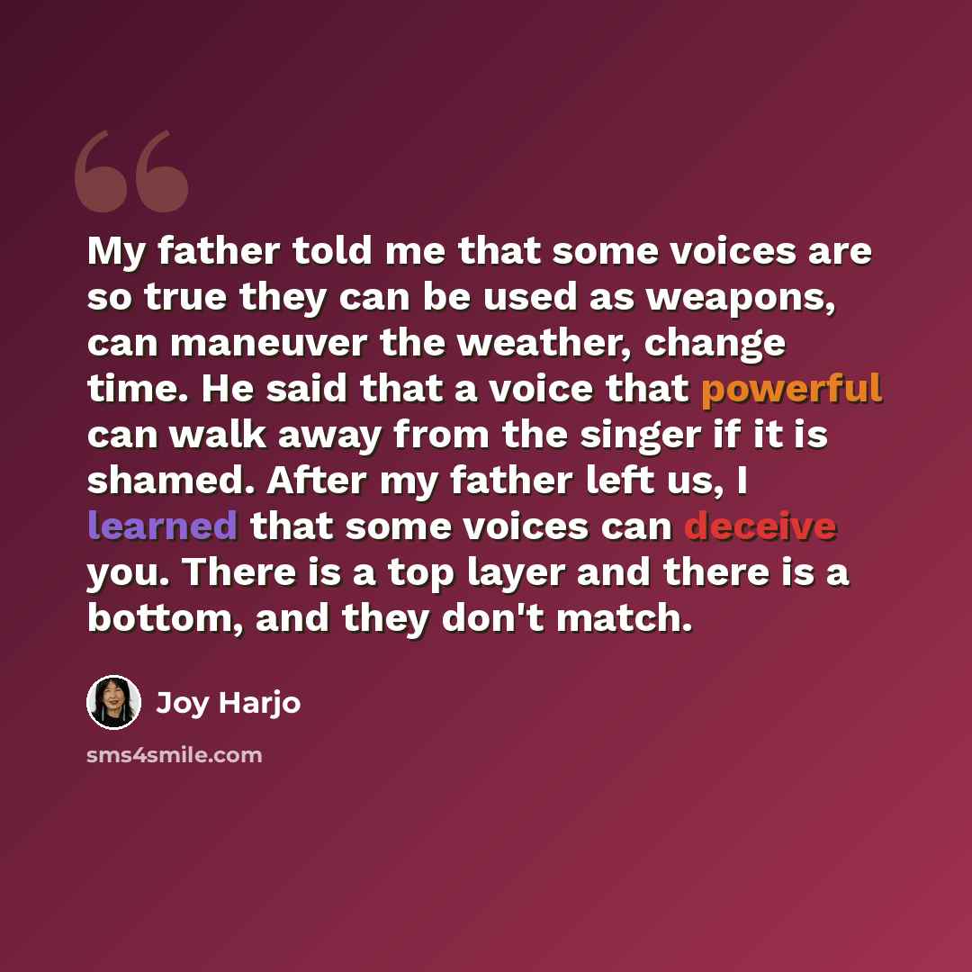 “My father told me that some voices are so true they can be used as weapons, can maneuver the weather, change time. He said that a voice that powerful can walk away from the singer if it is shamed. After my father left us, I learned that some voices can deceive you. There is a top layer and there…” quote by Joy Harjo