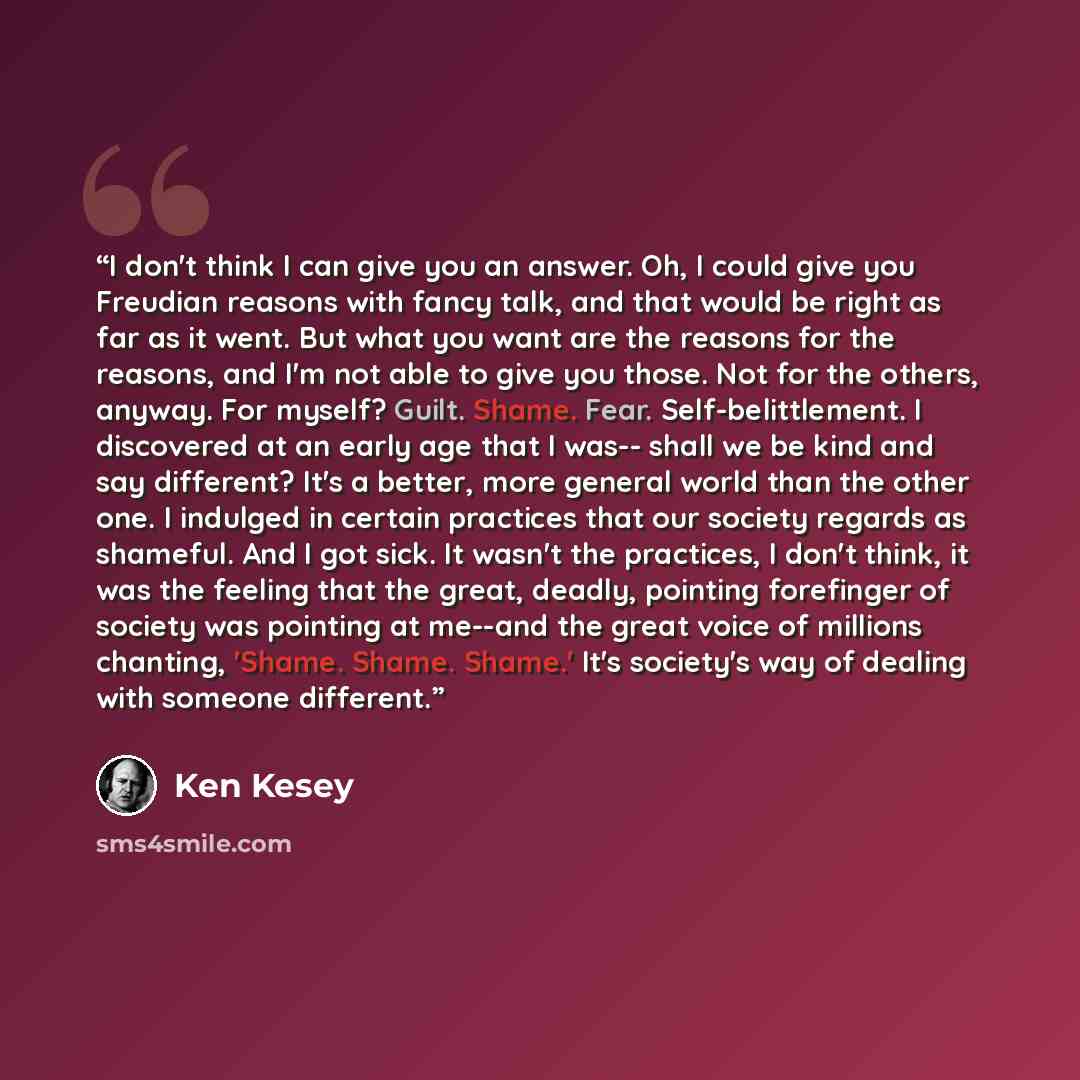 “I don't think I can give you an answer. Oh, I could give you Freudian reasons with fancy talk, and that would be right as far as it went. But what you want are the reasons for the reasons, and I'm not able to give you those. Not for the others, anyway. For myself? Guilt. Shame. Fear…” quote by Ken Kesey