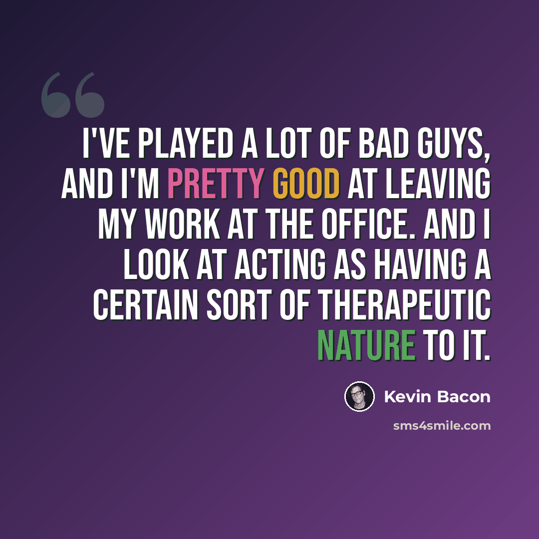 “I've played a lot of bad guys, and I'm pretty good at leaving my work at the office. And I look at acting as having a certain sort of therapeutic nature to it.” quote by Kevin Bacon
