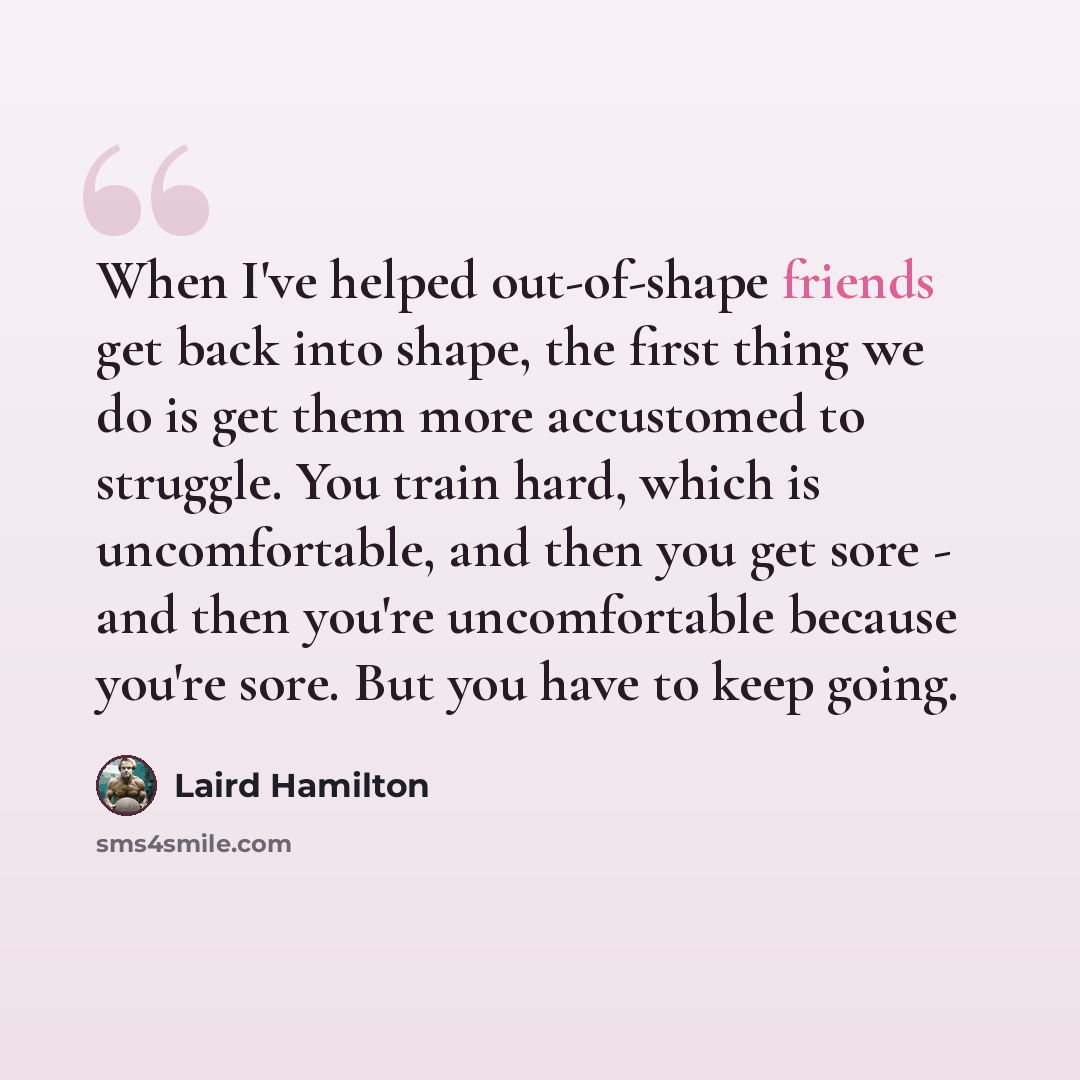 “When I've helped out-of-shape friends get back into shape, the first thing we do is get them more accustomed to struggle. You train hard, which is uncomfortable, and then you get sore - and then you're uncomfortable because you're sore. But you have to keep going.” quote by Laird Hamilton