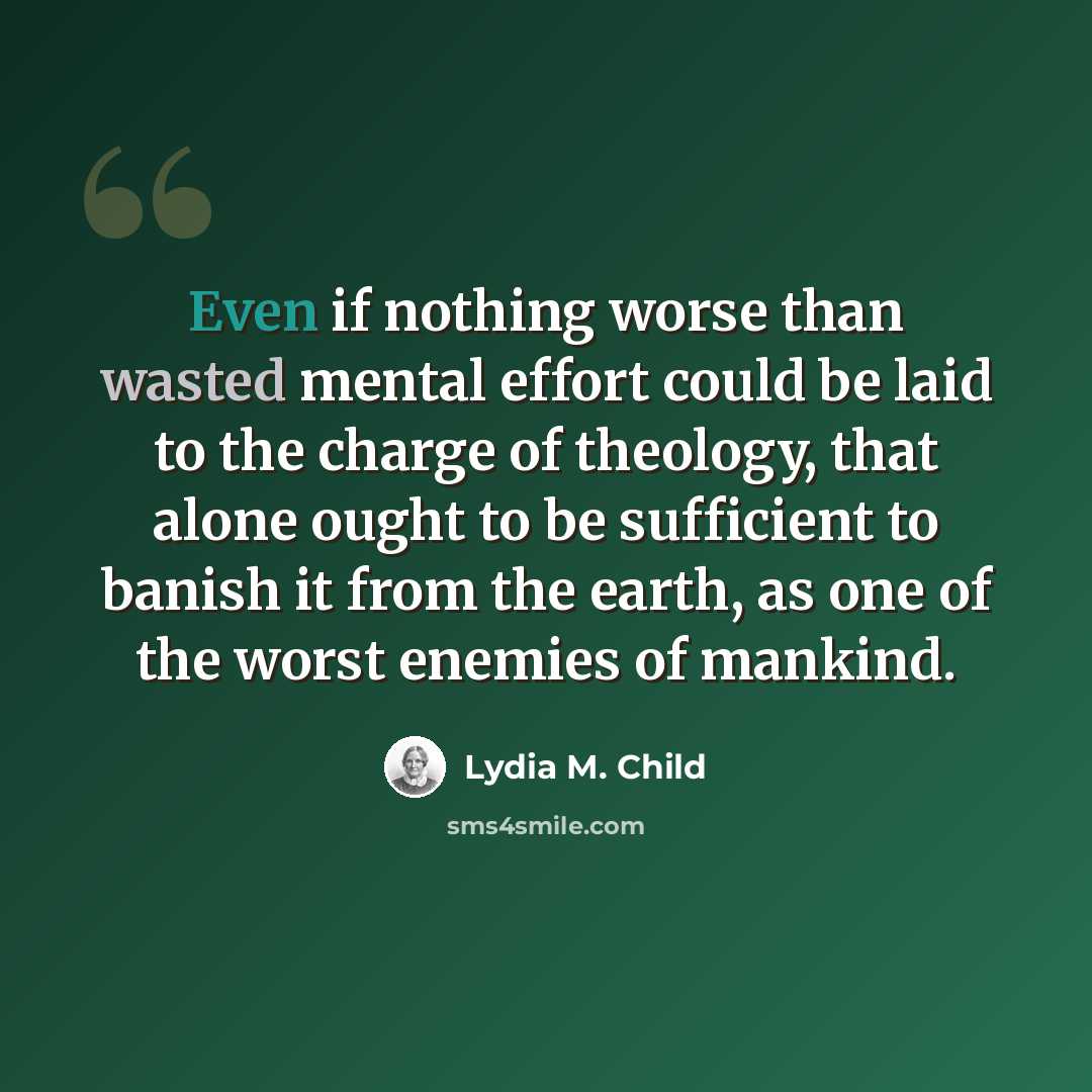 “Even if nothing worse than wasted mental effort could be laid to the charge of theology, that alone ought to be sufficient to banish it from the earth, as one of the worst enemies of mankind.” quote by Lydia M. Child