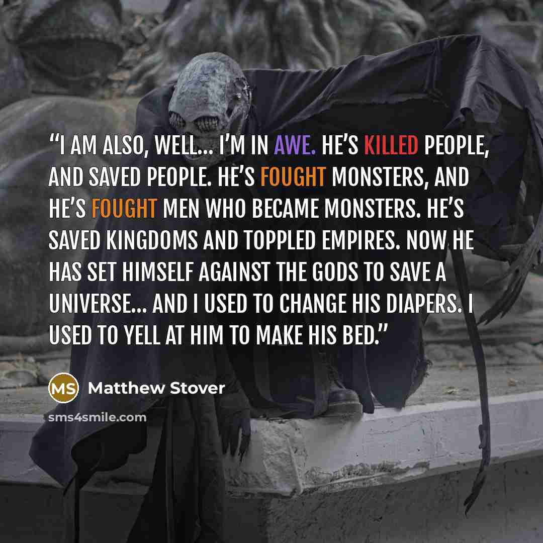 “I am also, well… I’m in awe. He’s killed people, and saved people. He’s fought monsters, and he’s fought men who became monsters. He’s saved kingdoms and toppled empires. Now he has set himself against the gods to save a universe… and I used to change his diapers. I used to yell at him to make his…” quote by Matthew Stover