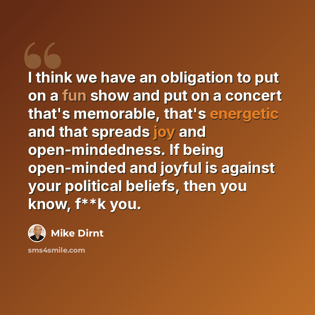 “I think we have an obligation to put on a fun show and put on a concert that's memorable, that's energetic and that spreads joy and open-mindedness. If being open-minded and joyful is against your political beliefs, then you know, f**k you.” quote by Mike Dirnt