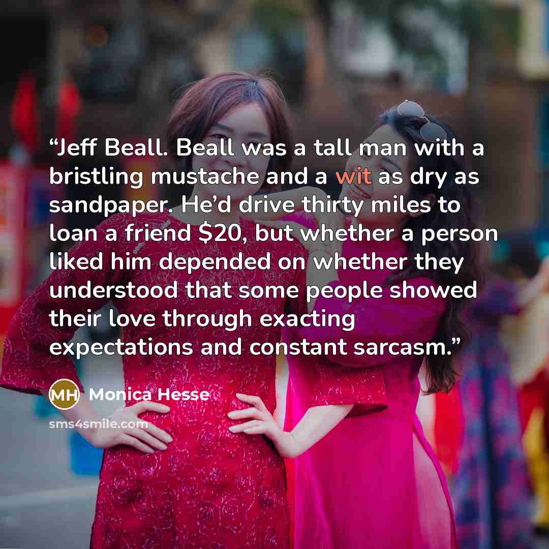 “Jeff Beall. Beall was a tall man with a bristling mustache and a wit as dry as sandpaper. He’d drive thirty miles to loan a friend $20, but whether a person liked him depended on whether they understood that some people showed their love through exacting expectations and constant sarcasm.” quote by Monica Hesse
