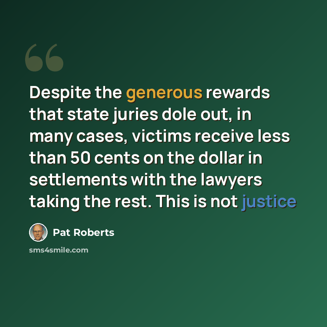 “Despite the generous rewards that state juries dole out, in many cases, victims receive less than 50 cents on the dollar in settlements with the lawyers taking the rest. This is not justice” quote by Pat Roberts