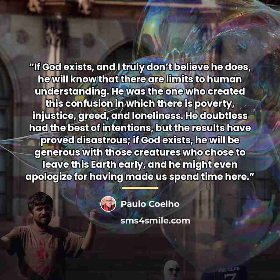 “If God exists, and I truly don’t believe he does, he will know that there are limits to human understanding. He was the one who created this confusion in which there is poverty, injustice, greed, and loneliness. He doubtless had the best of intentions, but the results have proved disastrous; if…” quote by Paulo Coelho