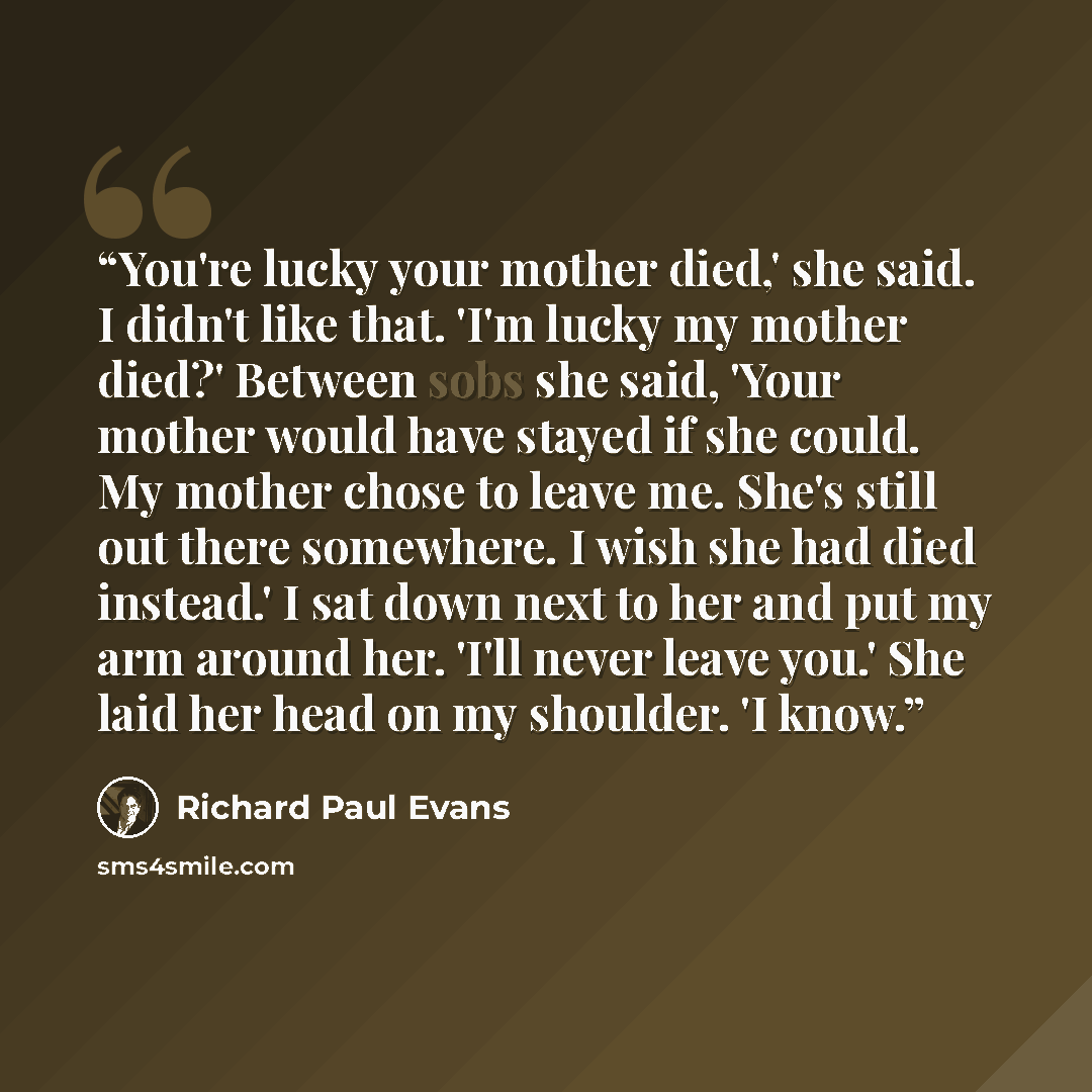 “You're lucky your mother died,' she said. I didn't like that. 'I'm lucky my mother died?' Between sobs she said, 'Your mother would have stayed if she could. My mother chose to leave me. She's still out there somewhere. I wish she had died instead.' I sat down next to her and put my arm around…” quote by Richard Paul Evans