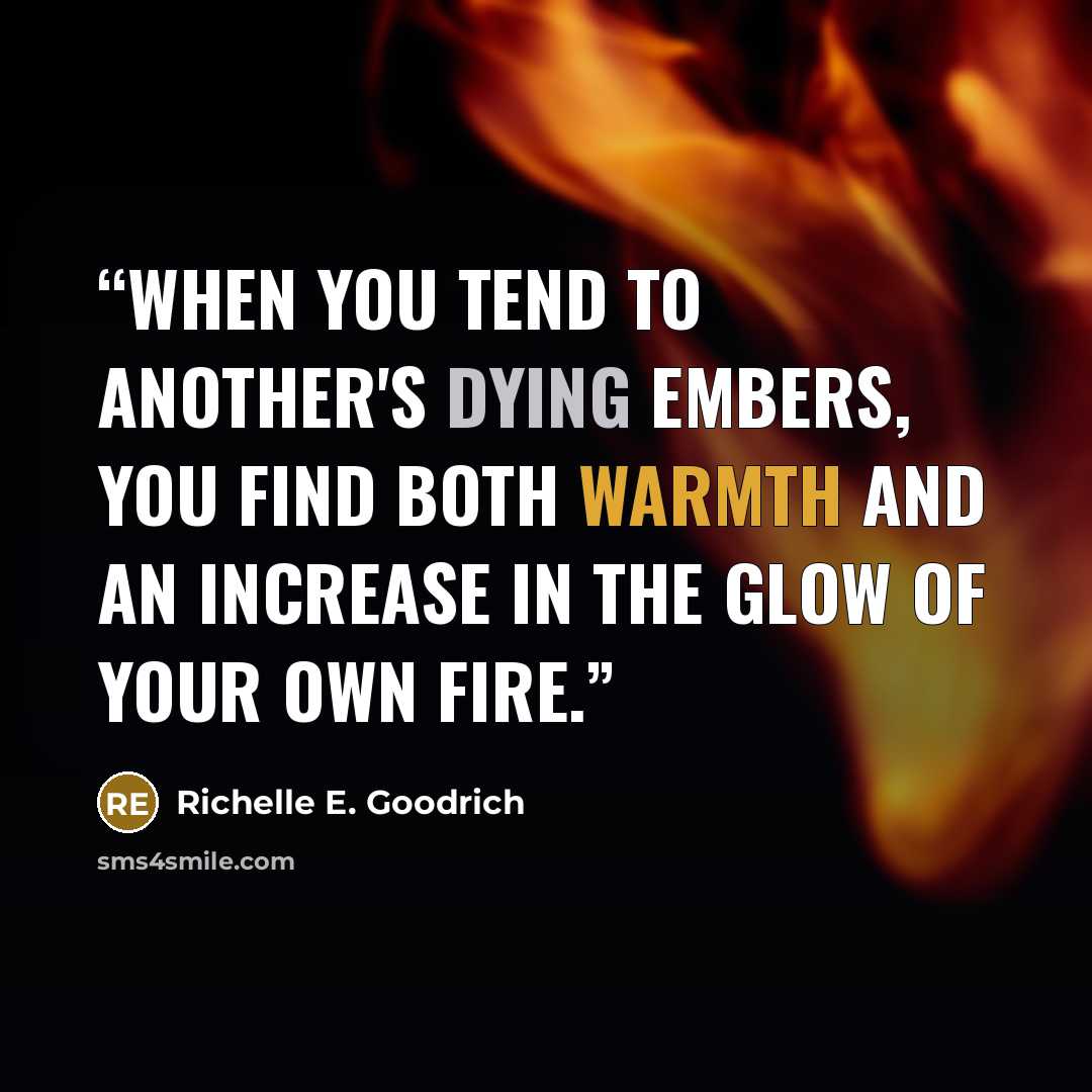 “When you tend to another's dying embers, you find both warmth and an increase in the glow of your own fire.” quote by Richelle E. Goodrich