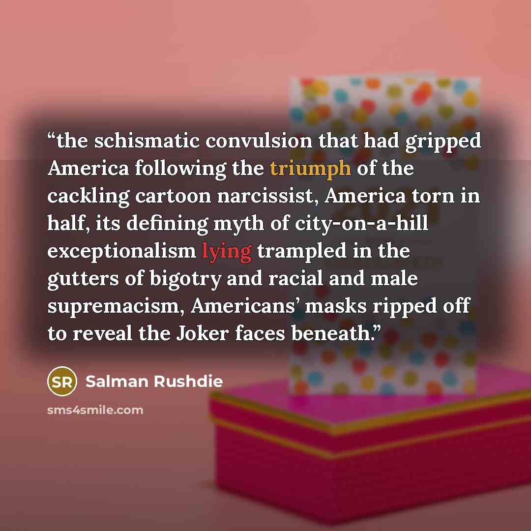“the schismatic convulsion that had gripped America following the triumph of the cackling cartoon narcissist, America torn in half, its defining myth of city-on-a-hill exceptionalism lying trampled in the gutters of bigotry and racial and male supremacism, Americans’ masks ripped off to reveal the…” quote by Salman Rushdie