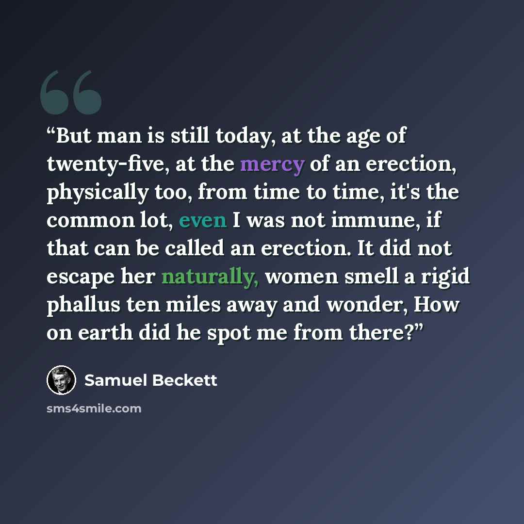 “But man is still today, at the age of twenty-five, at the mercy of an erection, physically too, from time to time, it's the common lot, even I was not immune, if that can be called an erection. It did not escape her naturally, women smell a rigid phallus ten miles away and wonder, How on earth did…” quote by Samuel Beckett
