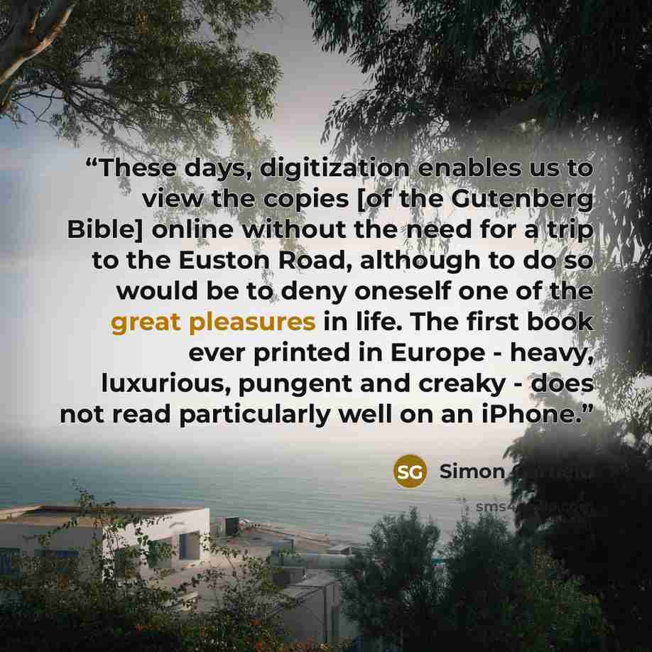 “These days, digitization enables us to view the copies [of the Gutenberg Bible] online without the need for a trip to the Euston Road, although to do so would be to deny oneself one of the great pleasures in life. The first book ever printed in Europe - heavy, luxurious, pungent and creaky - does…” quote by Simon Garfield