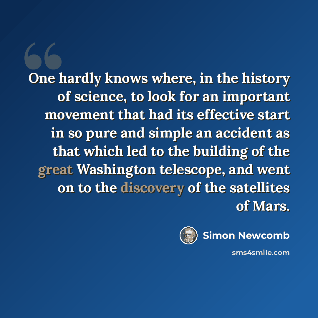 “One hardly knows where, in the history of science, to look for an important movement that had its effective start in so pure and simple an accident as that which led to the building of the great Washington telescope, and went on to the discovery of the satellites of Mars.” quote by Simon Newcomb
