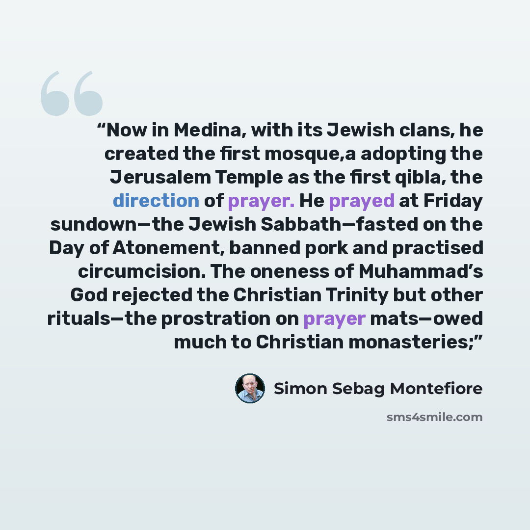 “Now in Medina, with its Jewish clans, he created the first mosque,a adopting the Jerusalem Temple as the first qibla, the direction of prayer. He prayed at Friday sundown—the Jewish Sabbath—fasted on the Day of Atonement, banned pork and practised circumcision. The oneness of Muhammad’s God…” quote by Simon Sebag Montefiore
