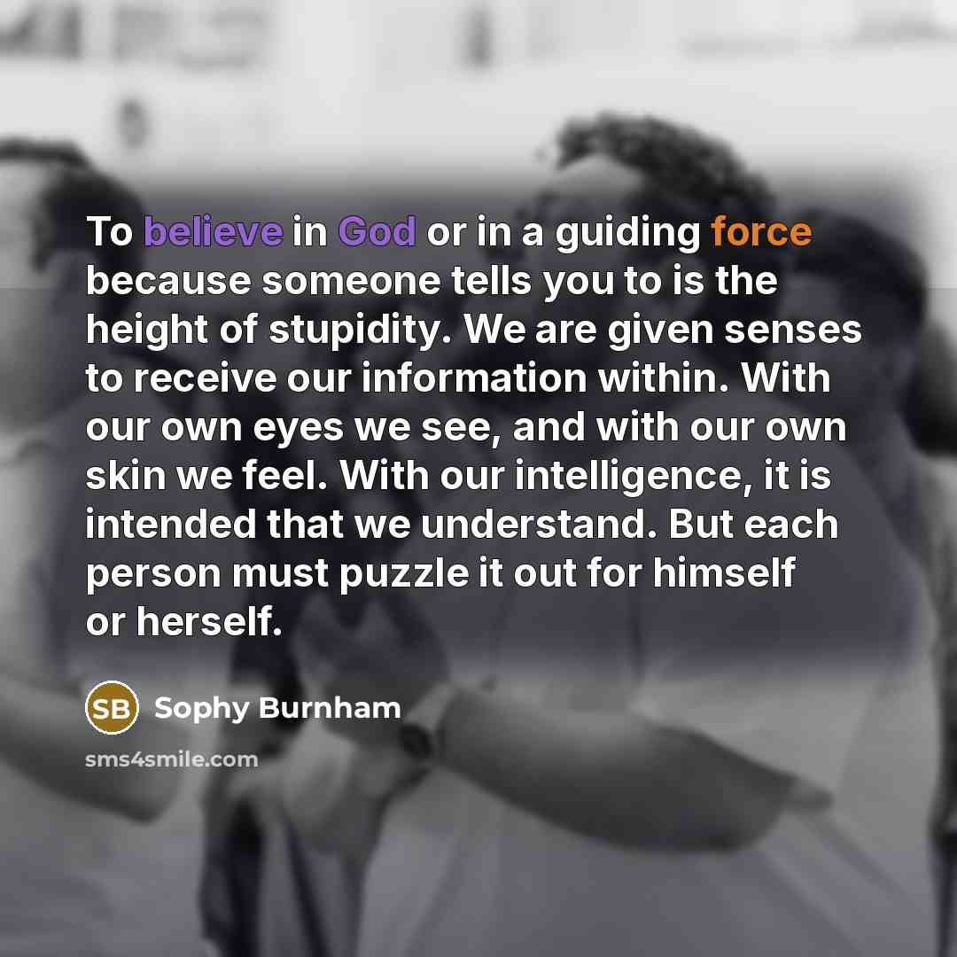 “To believe in God or in a guiding force because someone tells you to is the height of stupidity. We are given senses to receive our information within. With our own eyes we see, and with our own skin we feel. With our intelligence, it is intended that we understand. But each person must puzzle it…” quote by Sophy Burnham