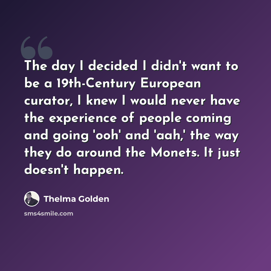 “The day I decided I didn't want to be a 19th-Century European curator, I knew I would never have the experience of people coming and going 'ooh' and 'aah,' the way they do around the Monets. It just doesn't happen.” quote by Thelma Golden