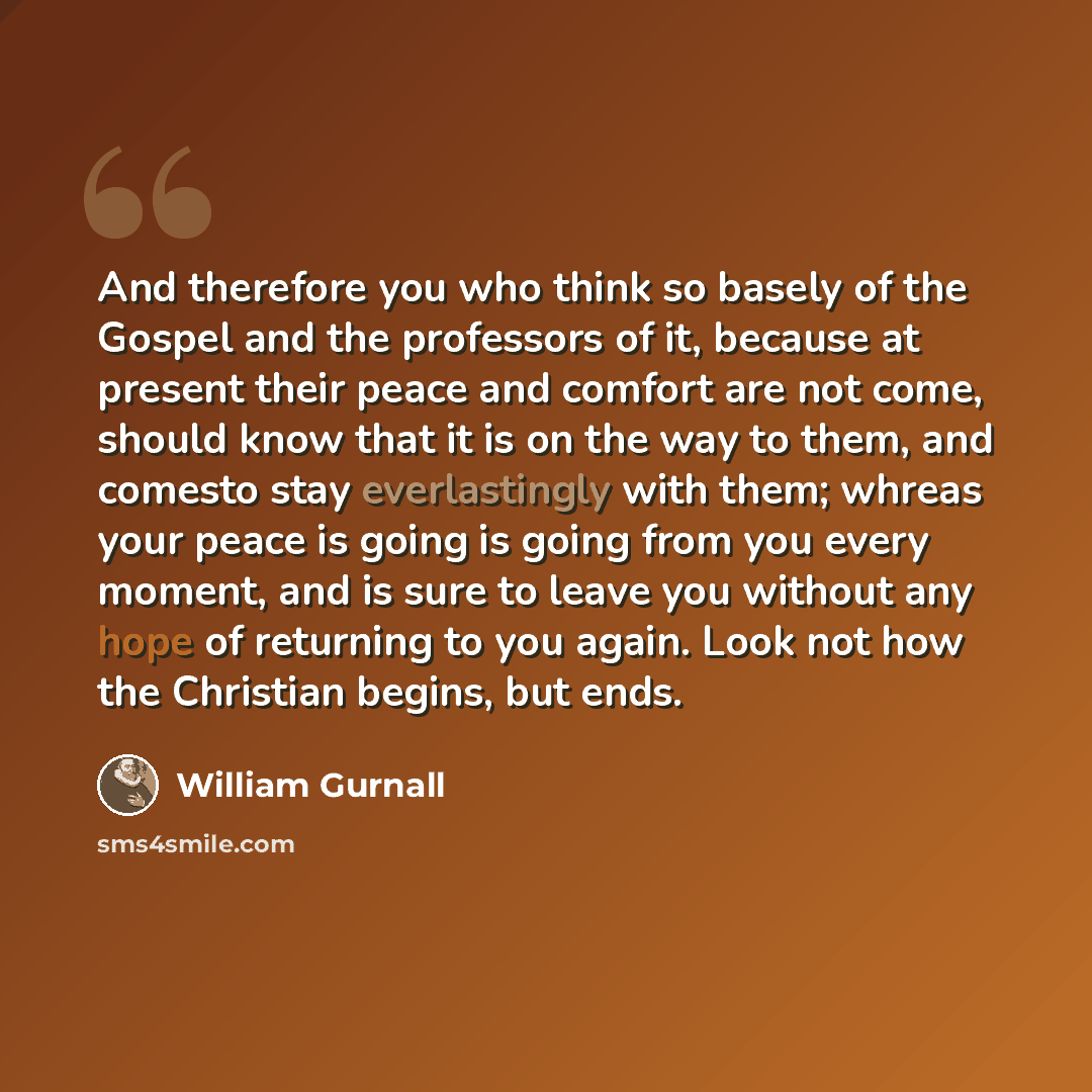 “And therefore you who think so basely of the Gospel and the professors of it, because at present their peace and comfort are not come, should know that it is on the way to them, and comesto stay everlastingly with them; whreas your peace is going is going from you every moment, and is sure to…” quote by William Gurnall