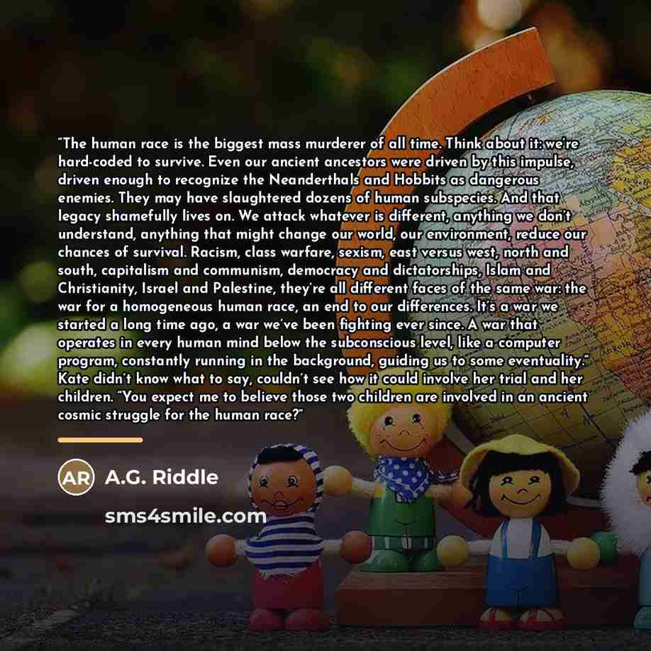 “The human race is the biggest mass murderer of all time. Think about it: we’re hard-coded to survive. Even our ancient ancestors were driven by this impulse, driven enough to recognize the Neanderthals and Hobbits as dangerous enemies. They may have slaughtered dozens of human subspecies. And that…” quote by A.G. Riddle